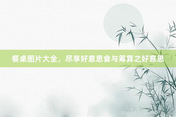 餐桌图片大全，尽享好意思食与筹算之好意思