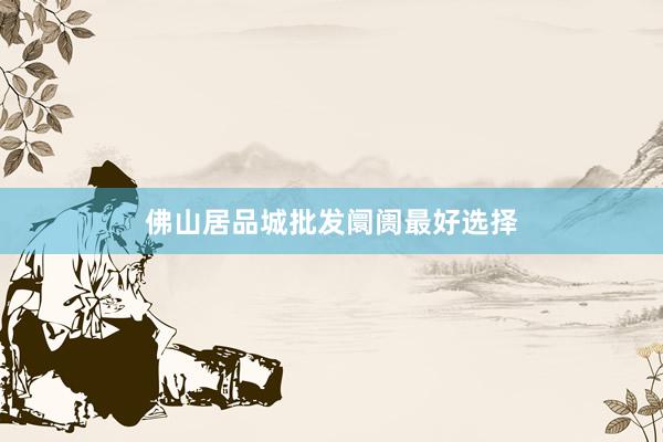 佛山居品城批发阛阓最好选择